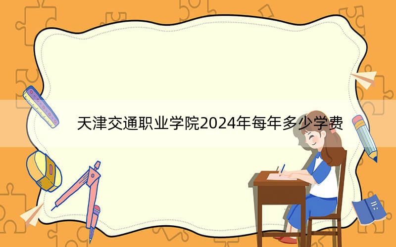 天津交通职业学院2024年每年多少学费？每年5000元到5500元（供浙江考生参考）