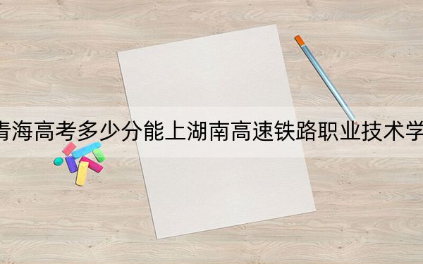 青海高考多少分能上湖南高速铁路职业技术学院？附2022-2024年最低录取分数线