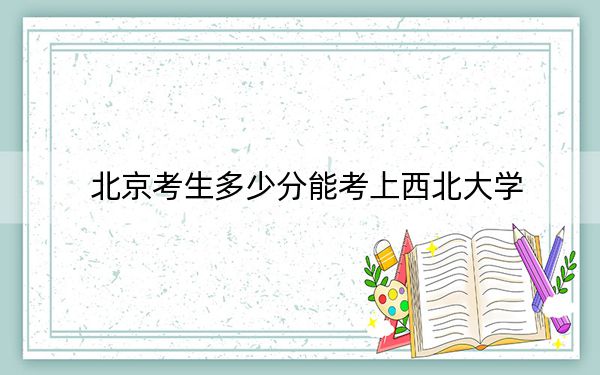 北京考生多少分能考上西北大学?附2022-2024年院校投档线