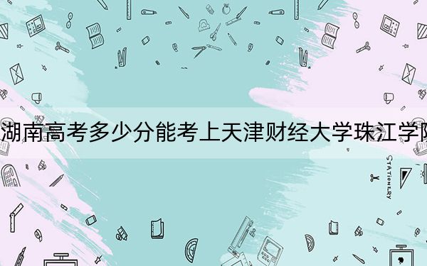 湖南高考多少分能考上天津财经大学珠江学院?附2022-2024年最低录取分数线