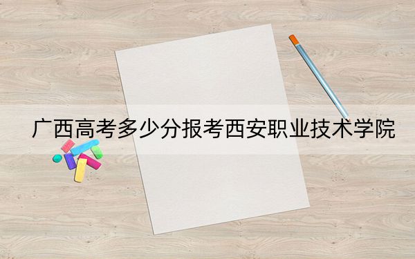 广西高考多少分报考西安职业技术学院?附2022-2024年最低录取分数线