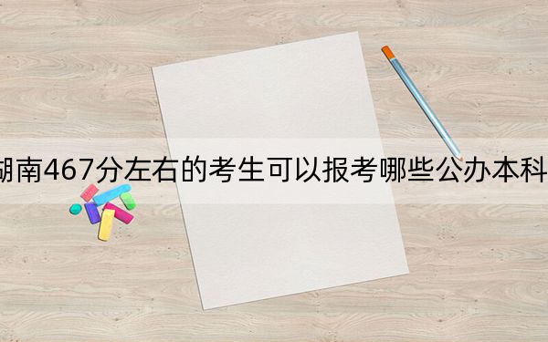 湖南467分左右的考生可以报考哪些公办本科大学？ 2025年高考可以填报56所大学