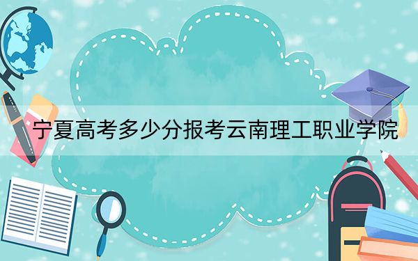 宁夏高考多少分报考云南理工职业学院?附2022-2024年最低录取分数线