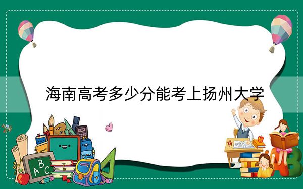 海南高考多少分能考上扬州大学?2024年综合最低分597分