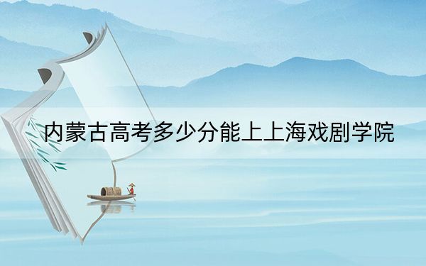 内蒙古高考多少分能上上海戏剧学院?2024年文科525分 理科投档线516分