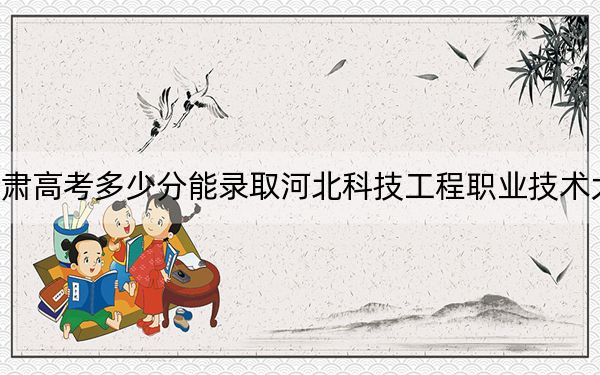 甘肃高考多少分能录取河北科技工程职业技术大学?附2022-2024年最低录取分数线