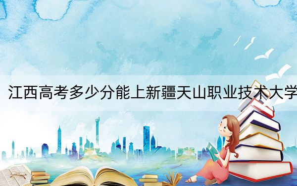江西高考多少分能上新疆天山职业技术大学?附2022-2024年最低录取分数线