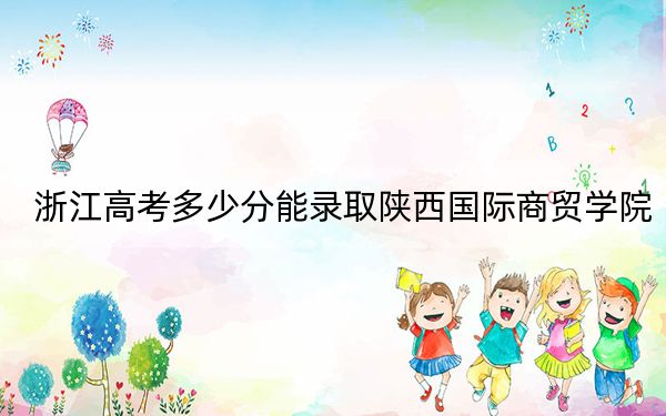 浙江高考多少分能录取陕西国际商贸学院?附2022-2024年最低录取分数线