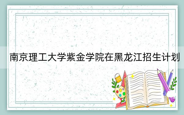南京理工大学紫金学院在黑龙江招生计划?学费是多少?录取分数线是多少?