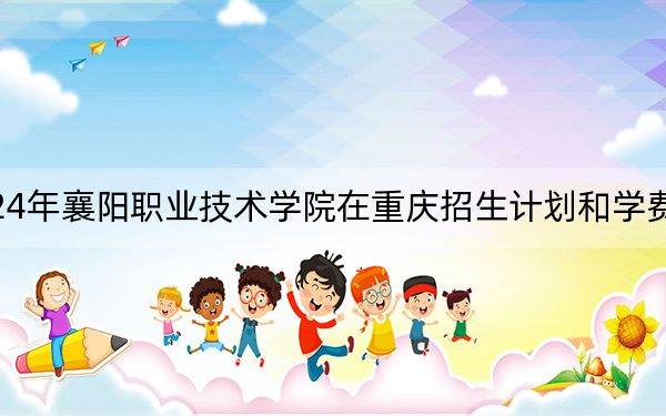 2024年襄阳职业技术学院在重庆招生计划和学费是多少?录取分数线是多少?