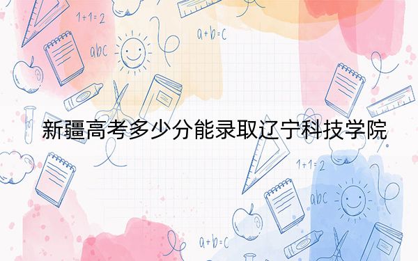 新疆高考多少分能录取辽宁科技学院?附2022-2024年最低录取分数线
