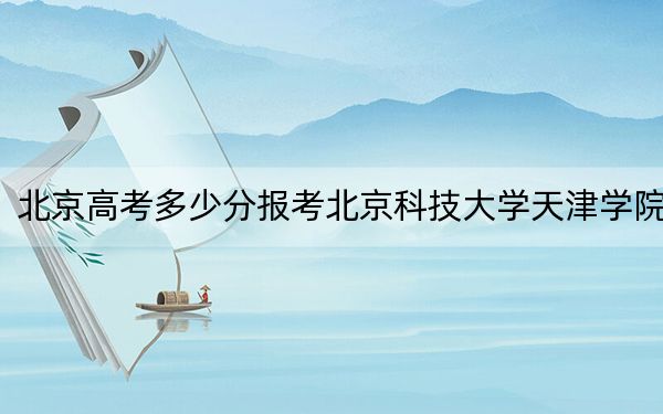 北京高考多少分报考北京科技大学天津学院?2024年综合最低434分