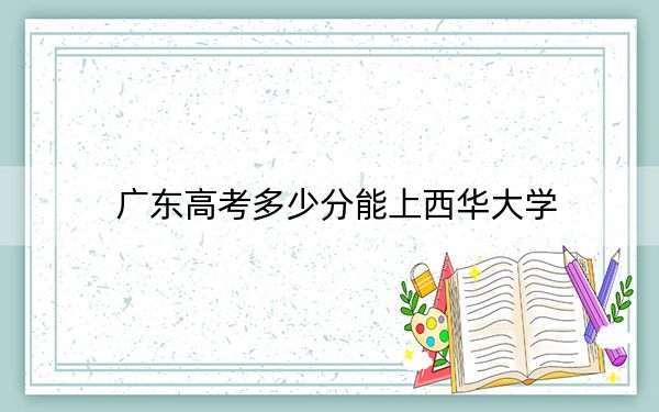 广东高考多少分能上西华大学?2024年历史类录取分493分 物理类最低470分