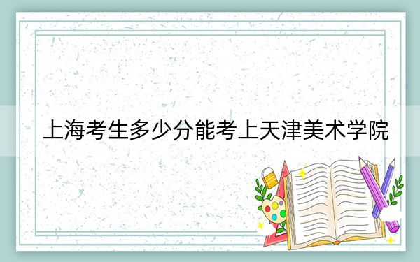 上海考生多少分能考上天津美术学院?附带近三年最低录取分数线