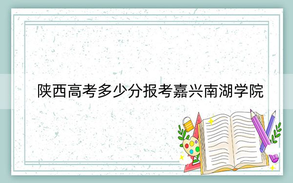 陕西高考多少分报考嘉兴南湖学院？附2022-2024年最低录取分数线
