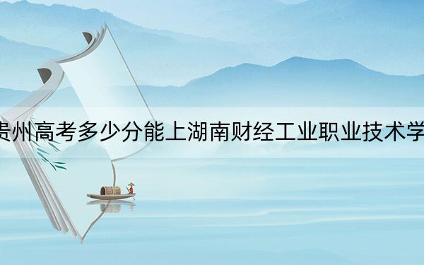 贵州高考多少分能上湖南财经工业职业技术学院?2024年历史类投档线394分 物理类投档线306分