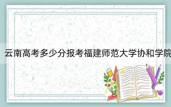 云南高考多少分报考福建师范大学协和学院?2024年文科494分 理科最低425分