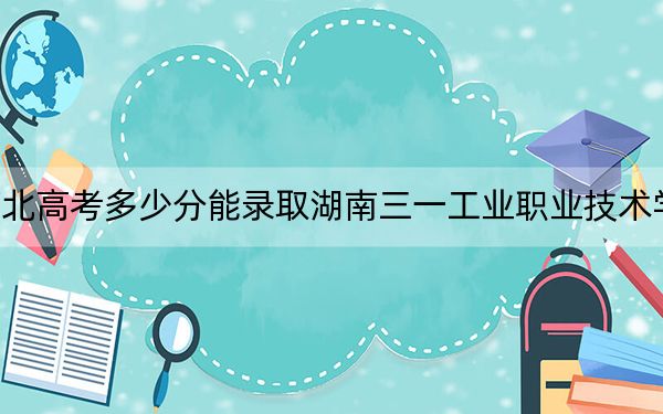 河北高考多少分能录取湖南三一工业职业技术学院?附2022-2024年最低录取分数线