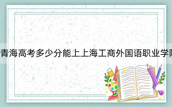 青海高考多少分能上上海工商外国语职业学院?2024年文科投档线322分 理科录取分277分