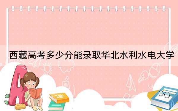 西藏高考多少分能录取华北水利水电大学?2024年投档线分