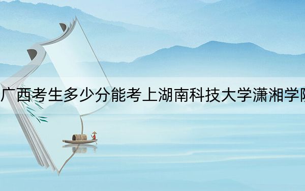 广西考生多少分能考上湖南科技大学潇湘学院?附近三年最低院校投档线