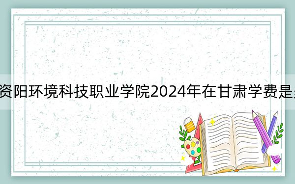 资阳环境科技职业学院2024年在甘肃学费是多少?甘肃考生2025年参考