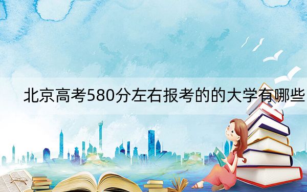 北京高考580分左右报考的的大学有哪些? 2024年有15所录取最低分580的大学