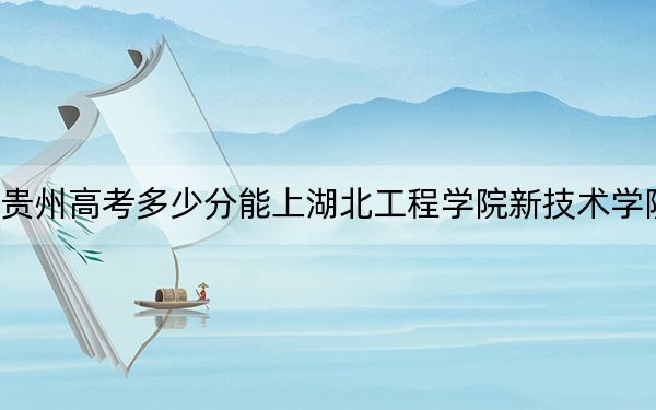 贵州高考多少分能上湖北工程学院新技术学院?2024年历史类投档线477分 物理类投档线419分