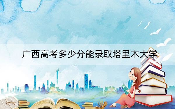 广西高考多少分能录取塔里木大学?附近三年最低院校投档线