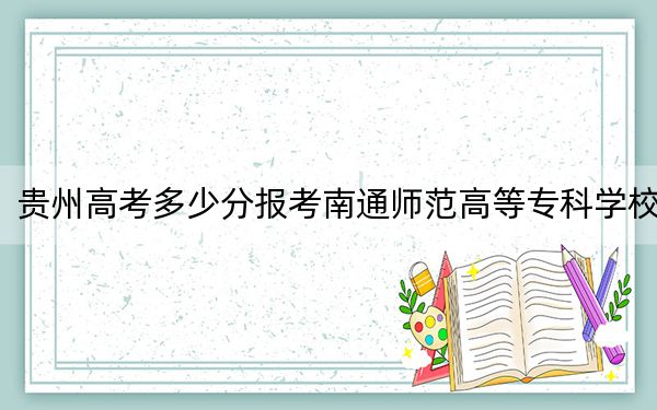 贵州高考多少分报考南通师范高等专科学校？2024年历史类最低341分 物理类录取分291分