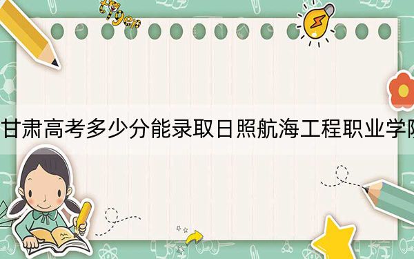 甘肃高考多少分能录取日照航海工程职业学院?附2022-2024年最低录取分数线