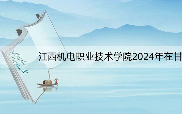江西机电职业技术学院2024年在甘肃招生最低录取分数线和招生计划公布!