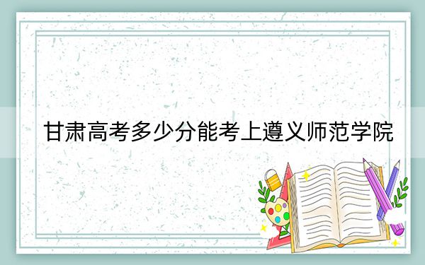 甘肃高考多少分能考上遵义师范学院?附2022-2024年最低录取分数线