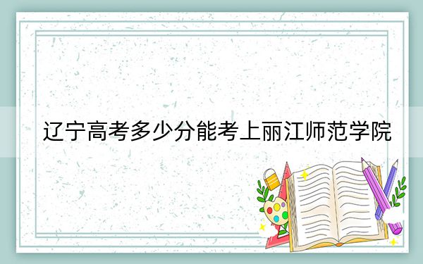 辽宁高考多少分能考上丽江师范学院?2024年历史类最低354分 物理类369分