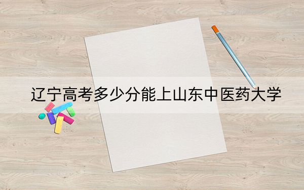 辽宁高考多少分能上山东中医药大学?2024年历史类最低505分 物理类录取分504分
