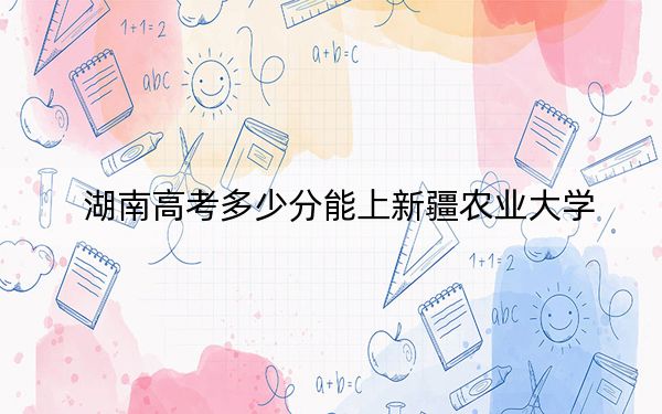 湖南高考多少分能上新疆农业大学?2024年历史类录取分475分 物理类投档线446分