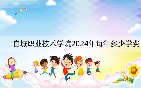 白城职业技术学院2024年每年多少学费?每年-元-3300元(供西藏考生参考)