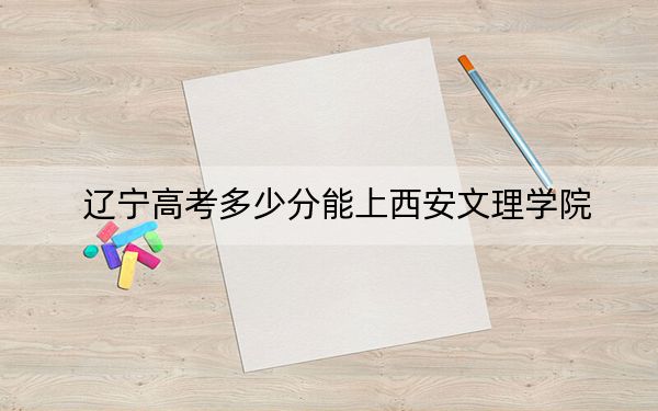 辽宁高考多少分能上西安文理学院？2024年历史类录取分488分 物理类投档线473分