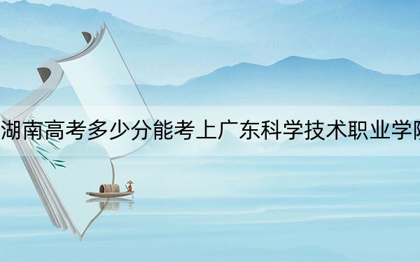 湖南高考多少分能考上广东科学技术职业学院？附2022-2024年最低录取分数线