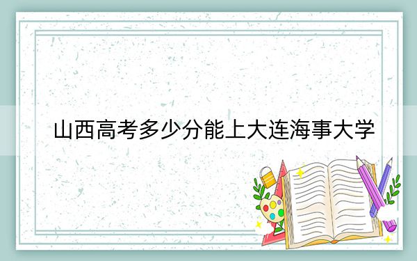 山西高考多少分能上大连海事大学?2024年文科556分 理科投档线555分