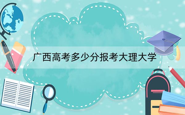 广西高考多少分报考大理大学？附2022-2024年最低录取分数线