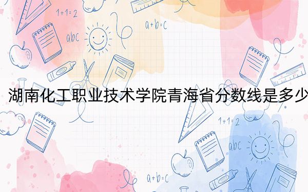 湖南化工职业技术学院青海省分数线是多少?2025年青海考生参考