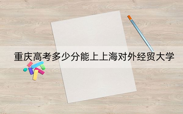 重庆高考多少分能上上海对外经贸大学?附2022-2024年院校最低投档线