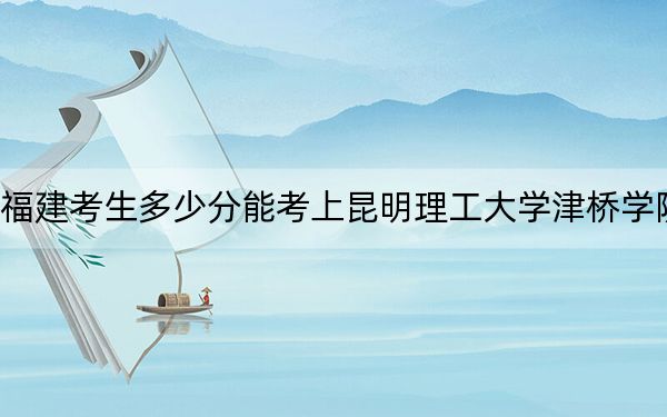 福建考生多少分能考上昆明理工大学津桥学院？附近三年最低院校投档线