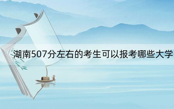 湖南507分左右的考生可以报考哪些大学？ 2024年录取最低分507的大学