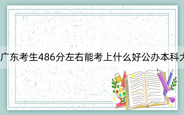 广东考生486分左右能考上什么好公办本科大学?(附带2022-2024年486左右大学名单)