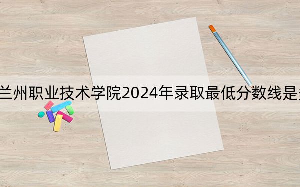 兰州职业技术学院2024年录取最低分数线是多少?青海考生2025年参考