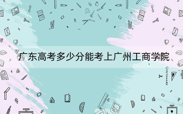 广东高考多少分能考上广州工商学院?2024年历史类投档线428分 物理类投档线442分
