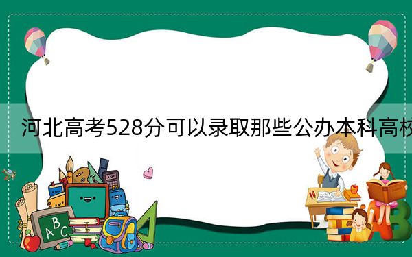 河北高考528分可以录取那些公办本科高校？（供2025届高三考生参考）