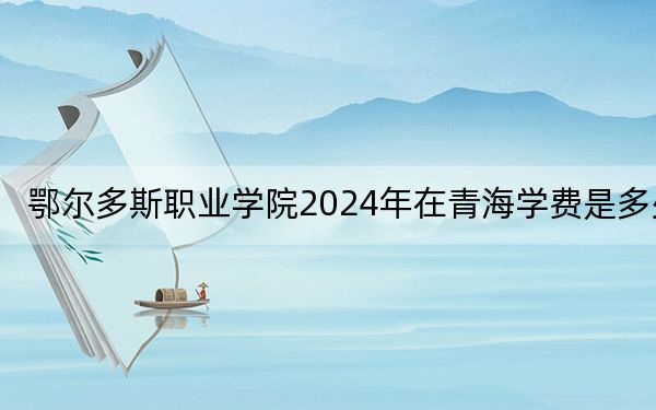 鄂尔多斯职业学院2024年在青海学费是多少？青海考生2025年参考